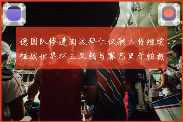 德国队惨遭淘汰拜仁仅剩六将继续征战世界杯三叉戟与赛巴里于帕戴维斯携手出战