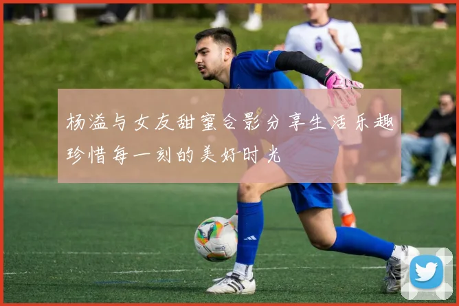杨溢与女友甜蜜合影分享生活乐趣珍惜每一刻的美好时光