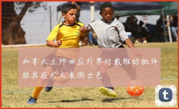 加拿大主帅回应外界对戴维的批评称其在尤文表现出色