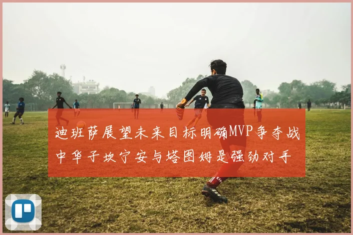迪班萨展望未来目标明确MVP争夺战中华子坎宁安与塔图姆是强劲对手