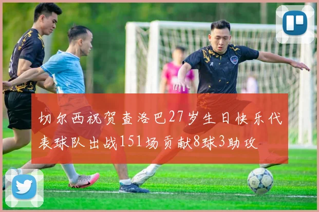 切尔西祝贺查洛巴27岁生日快乐代表球队出战151场贡献8球3助攻