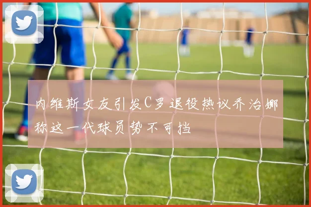 内维斯女友引发C罗退役热议乔治娜称这一代球员势不可挡