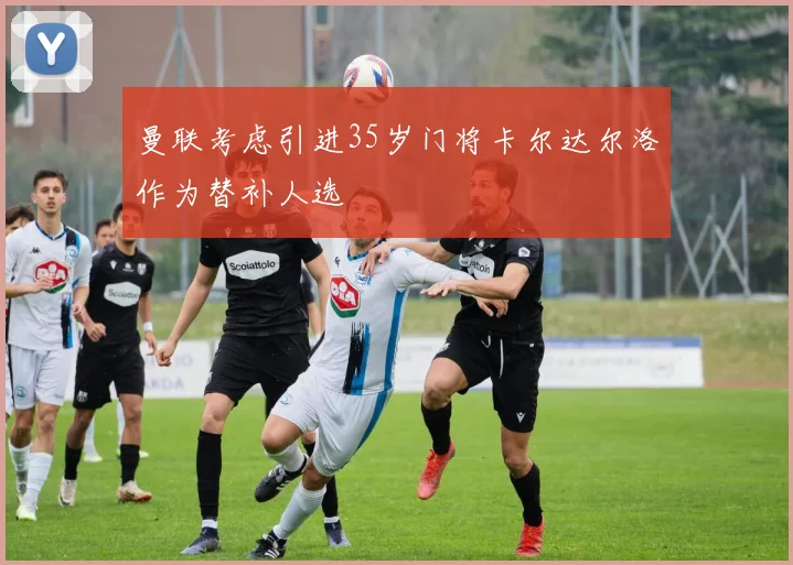 曼联考虑引进35岁门将卡尔达尔洛作为替补人选