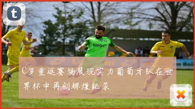 C罗重返赛场展现实力葡萄牙队在世界杯中再创辉煌纪录