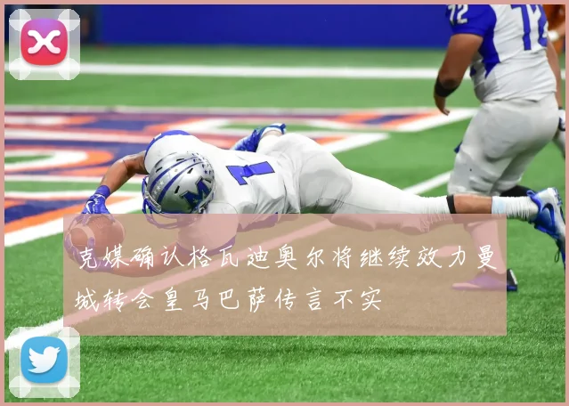 克媒确认格瓦迪奥尔将继续效力曼城转会皇马巴萨传言不实