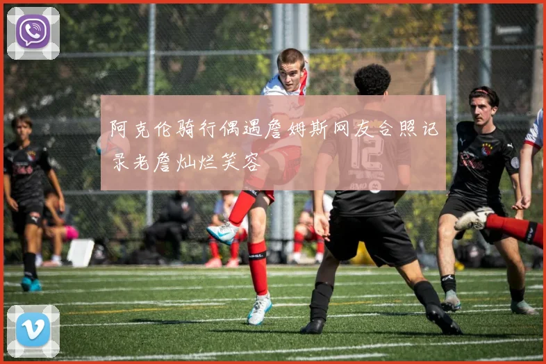 阿克伦骑行偶遇詹姆斯网友合照记录老詹灿烂笑容
