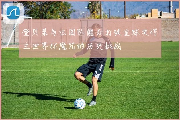 登贝莱与法国队能否打破金球奖得主世界杯魔咒的历史挑战