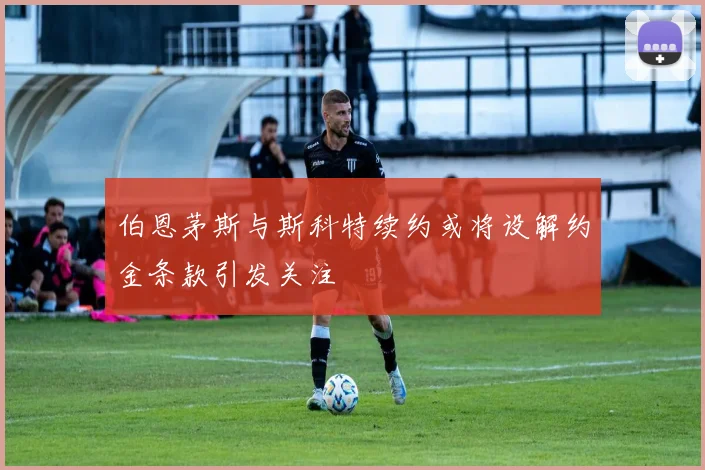 伯恩茅斯与斯科特续约或将设解约金条款引发关注