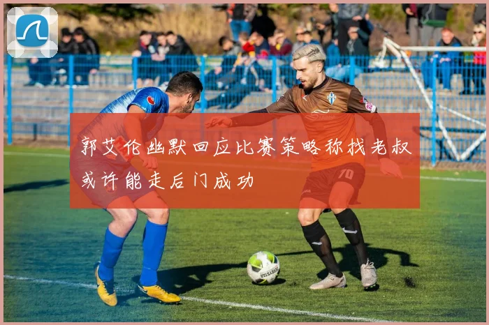 郭艾伦幽默回应比赛策略称找老叔或许能走后门成功