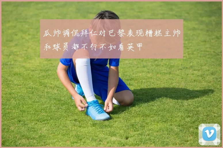 瓜帅调侃拜仁对巴黎表现糟糕主帅和球员都不行不如看英甲