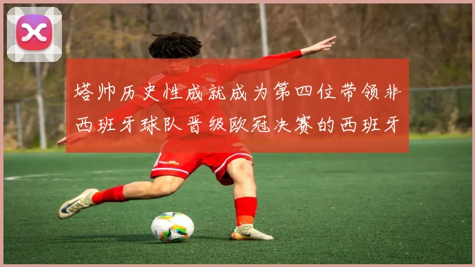 塔帅历史性成就成为第四位带领非西班牙球队晋级欧冠决赛的西班牙教练