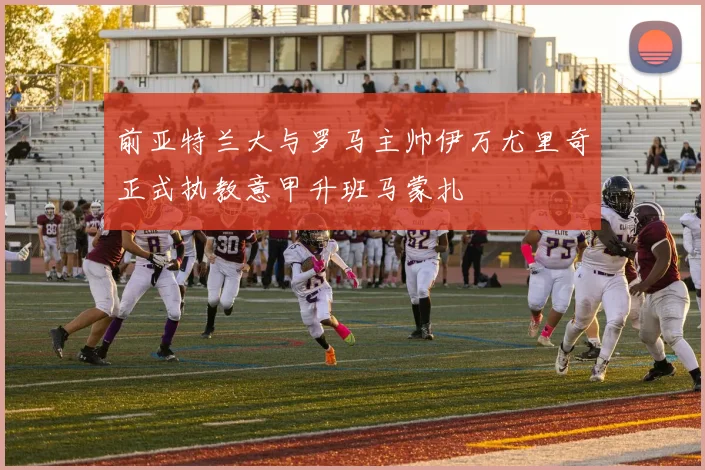 前亚特兰大与罗马主帅伊万尤里奇正式执教意甲升班马蒙扎
