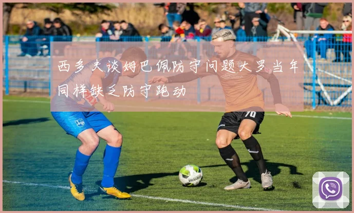 西多夫谈姆巴佩防守问题大罗当年同样缺乏防守跑动
