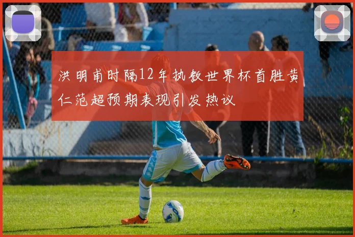 洪明甫时隔12年执教世界杯首胜黄仁范超预期表现引发热议