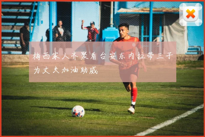 梅西家人齐聚看台安东内拉带三子为丈夫加油助威