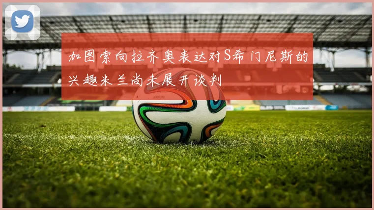加图索向拉齐奥表达对S希门尼斯的兴趣米兰尚未展开谈判